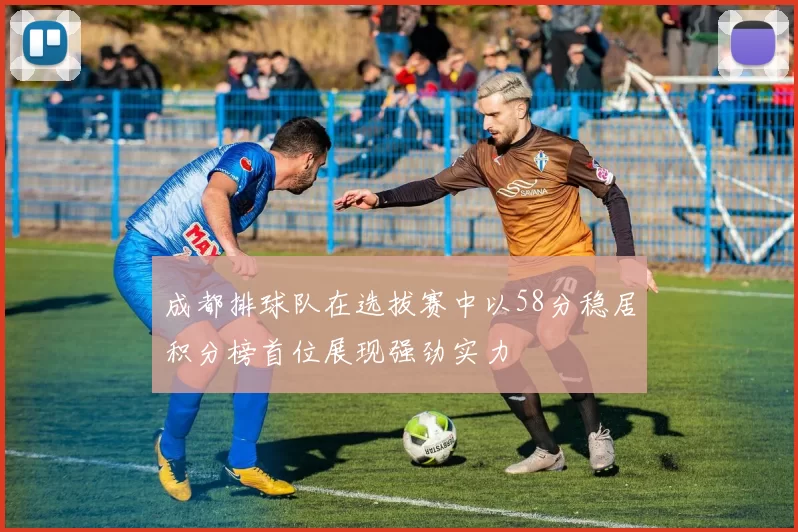 成都排球队在选拔赛中以58分稳居积分榜首位展现强劲实力