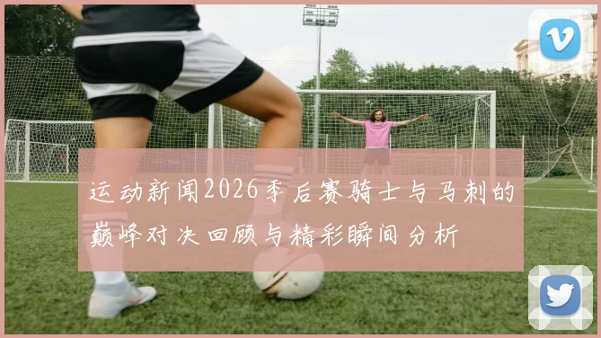 运动新闻2026季后赛骑士与马刺的巅峰对决回顾与精彩瞬间分析