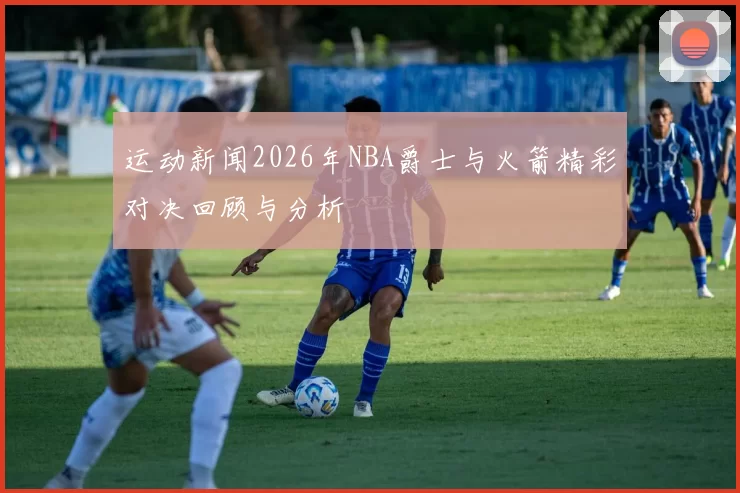 运动新闻2026年NBA爵士与火箭精彩对决回顾与分析