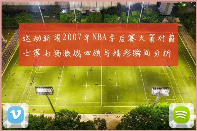 运动新闻2007年NBA季后赛火箭对爵士第七场激战回顾与精彩瞬间分析