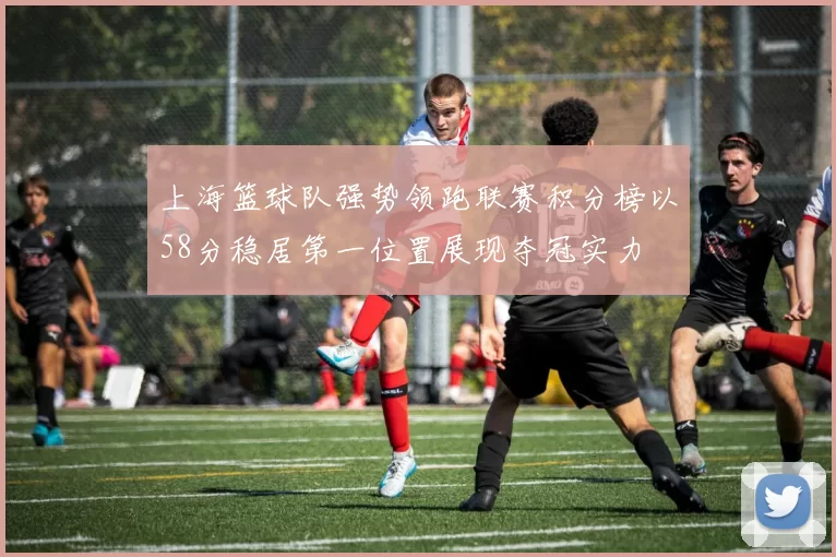 上海篮球队强势领跑联赛积分榜以58分稳居第一位置展现夺冠实力