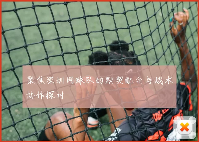 聚焦深圳网球队的默契配合与战术协作探讨