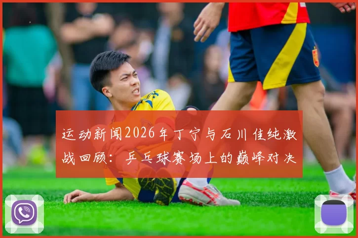 运动新闻2026年丁宁与石川佳纯激战回顾：乒乓球赛场上的巅峰对决与精彩瞬间